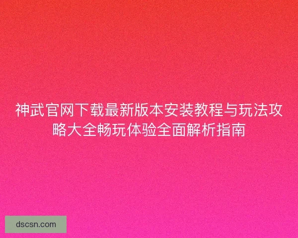 神武官网下载最新版本安装教程与玩法攻略大全畅玩体验全面解析指南