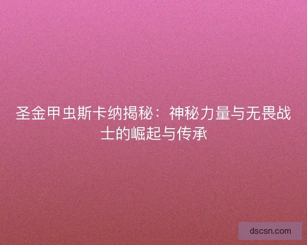圣金甲虫斯卡纳揭秘：神秘力量与无畏战士的崛起与传承