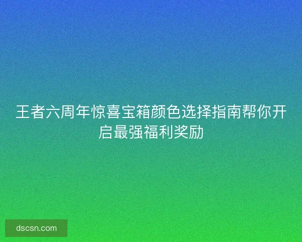 王者六周年惊喜宝箱颜色选择指南帮你开启最强福利奖励