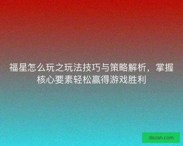 福星怎么玩之玩法技巧与策略解析，掌握核心要素轻松赢得游戏胜利