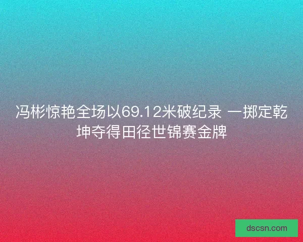 冯彬惊艳全场以69.12米破纪录 一掷定乾坤夺得田径世锦赛金牌