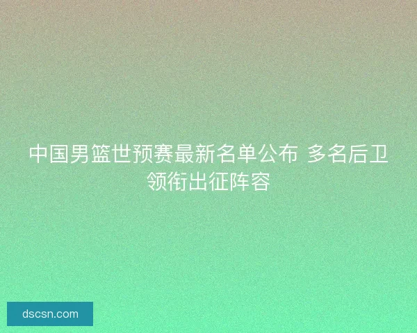 中国男篮世预赛最新名单公布 多名后卫领衔出征阵容