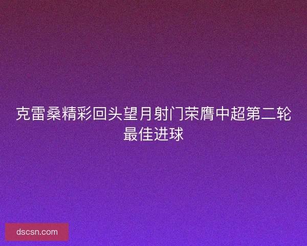 克雷桑精彩回头望月射门荣膺中超第二轮最佳进球