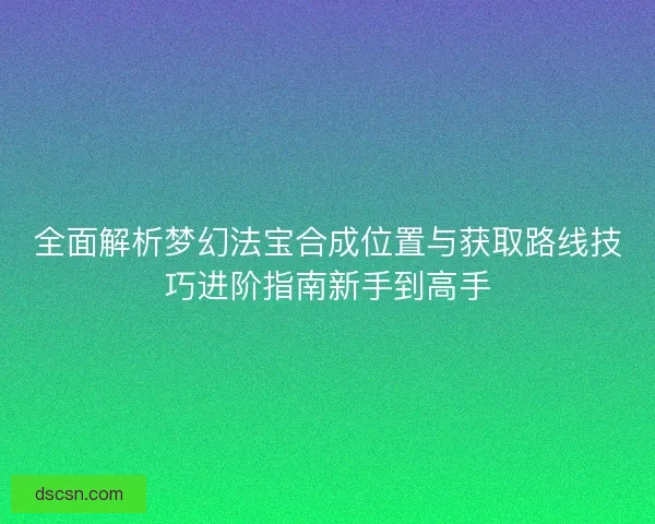 全面解析梦幻法宝合成位置与获取路线技巧进阶指南新手到高手